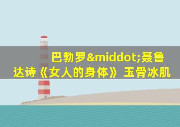 巴勃罗·聂鲁达诗《女人的身体》 玉骨冰肌